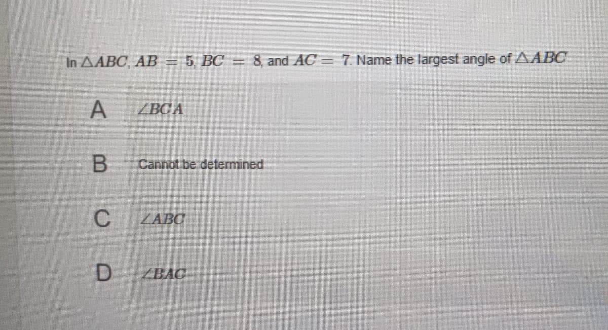In AABC, AB= 5, BC
8, and AC = 7. Name the largest angle of AABC
A
ZBCA
B.
Cannot be determined
ZABC
ZBAC
