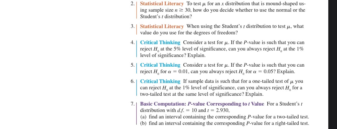 2.
3. Statistical Literacy When using the Student's t distribution to test μ, what
value do you use for the degrees of freedom?
4.
Statistical Literacy To test μ for an x distribution that is mound-shaped us-
ing sample size n ≥ 30, how do you decide whether to use the normal or the
Student's t distribution?
Critical Thinking Consider a test for u. If the P-value is such that you can
reject H, at the 5% level of significance, can you always reject H, at the 1%
level of significance? Explain.
5. Critical Thinking Consider a test for μ. If the P-value is such that you can
reject H for a = 0.01, can you always reject H, for a = 0.05? Explain.
7.
6. Critical Thinking If sample data is such that for a one-tailed test of μ you
can reject H at the 1% level of significance, can you always reject H for a
two-tailed test at the same level of significance? Explain.
Basic Computation: P-value Corresponding to t Value For a Student's t
distribution with d.f. = 10 and t = 2.930,
(a) find an interval containing the corresponding P-value for a two-tailed test.
(b) find an interval containing the corresponding P-value for a right-tailed test.