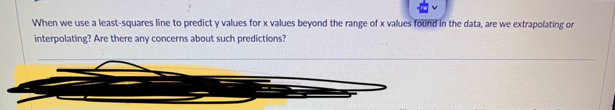 **Understanding Extrapolation and Interpolation in Least-Squares Regression**

When we use a least-squares line to predict \( y \) values for \( x \) values beyond the range of \( x \) values found in the data, are we extrapolating or interpolating? Are there any concerns about such predictions?

*Explanation:*
- **Extrapolation:** This occurs when we use a model to predict \( y \) values for \( x \) values that are outside the range of the data we originally used to create the model.
- **Interpolation:** This refers to using the model to predict \( y \) values for \( x \) values that fall within the range of the original data.

**Concerns about Extrapolation:**
- Extrapolation can be problematic as it assumes that the pattern observed in the data continues beyond the observed range, which might not always be the case.
- Predicting outside the data range can lead to large errors if the true relationship deviates from the pattern detected within the original data range.

**Concerns about Interpolation:**
- Interpolation is generally more reliable as it operates within the range of the data used to fit the model, hence it is less prone to large prediction errors.