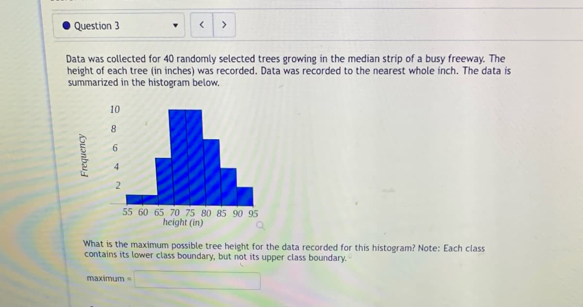 Question 3
Frequency
Data was collected for 40 randomly selected trees growing in the median strip of a busy freeway. The
height of each tree (in inches) was recorded. Data was recorded to the nearest whole inch. The data is
summarized in the histogram below.
10
8
6
4
2
▼
< >
55 60 65 70 75 80 85 90 95
height (in)
maximum =
What is the maximum possible tree height for the data recorded for this histogram? Note: Each class
contains its lower class boundary, but not its upper class boundary.