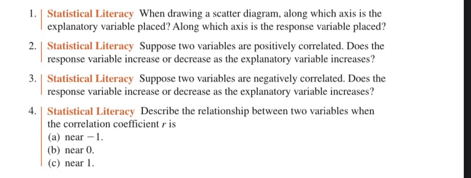 1. | Statistical Literacy When drawing a scatter diagram, along which axis is the
explanatory variable placed? Along which axis is the response variable placed?
2. Statistical Literacy Suppose two variables are positively correlated. Does the
response variable increase or decrease as the explanatory variable increases?
3. | Statistical Literacy Suppose two variables are negatively correlated. Does the
response variable increase or decrease as the explanatory variable increases?
4. | Statistical Literacy Describe the relationship between two variables when
the correlation coefficient r is
(a) near - 1.
(b) near 0.
(c) near 1.