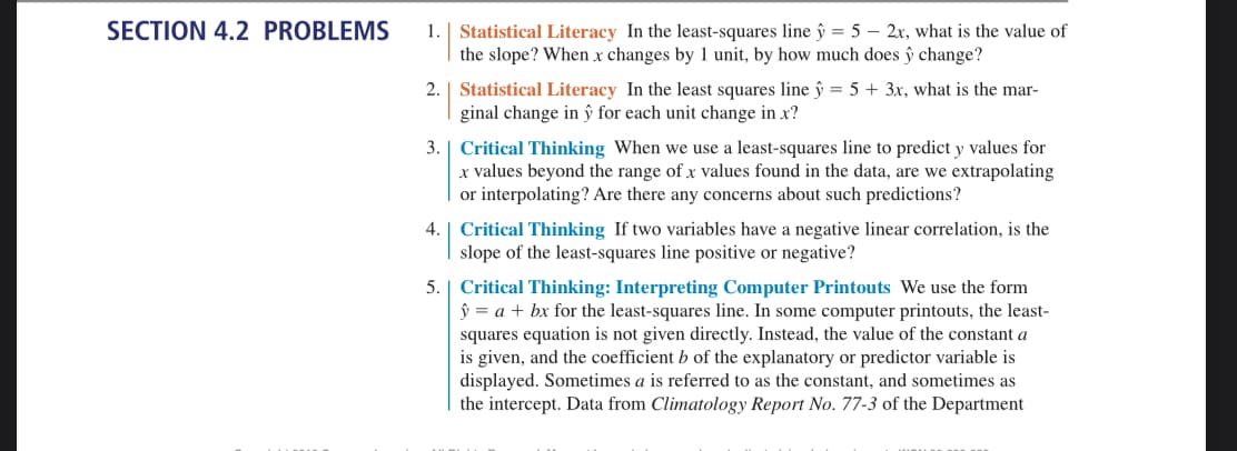 SECTION 4.2 PROBLEMS
1. | Statistical Literacy In the least-squares line y = 5 - 2x, what is the value of
the slope? When x changes by 1 unit, by how much does > change?
2.
Statistical Literacy In the least squares line ŷ = 5 + 3x, what is the mar-
ginal change in ŷ for each unit change in x?
3. Critical Thinking When we use a least-squares line to predict y values for
x values beyond the range of x values found in the data, are we extrapolating
or interpolating? Are there any concerns about such predictions?
4. Critical Thinking If two variables have a negative linear correlation, is the
slope of the least-squares line positive or negative?
5. Critical Thinking: Interpreting Computer Printouts We use the form
ŷ = a + bx for the least-squares line. In some computer printouts, the least-
squares equation is not given directly. Instead, the value of the constant a
is given, and the coefficient b of the explanatory or predictor variable is
displayed. Sometimes a is referred to as the constant, and sometimes as
the intercept. Data from Climatology Report No. 77-3 of the Department