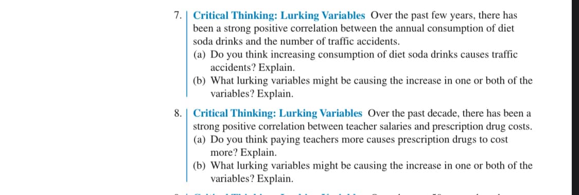 7. Critical Thinking: Lurking Variables Over the past few years, there has
been a strong positive correlation between the annual consumption of diet
soda drinks and the number of traffic accidents.
(a) Do you think increasing consumption of diet soda drinks causes traffic
accidents? Explain.
(b) What lurking variables might be causing the increase in one or both of the
variables? Explain.
8. Critical Thinking: Lurking Variables Over the past decade, there has been a
strong positive correlation between teacher salaries and prescription drug costs.
(a) Do you think paying teachers more causes prescription drugs to cost
more? Explain.
(b) What lurking variables might be causing the increase in one or both of the
variables? Explain.