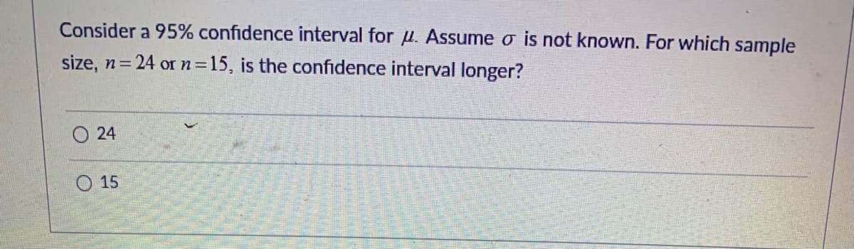 Consider a 95% confidence interval for u. Assume o is not known. For which sample
size, n = 24 or n=15, is the confidence interval longer?
24
15
