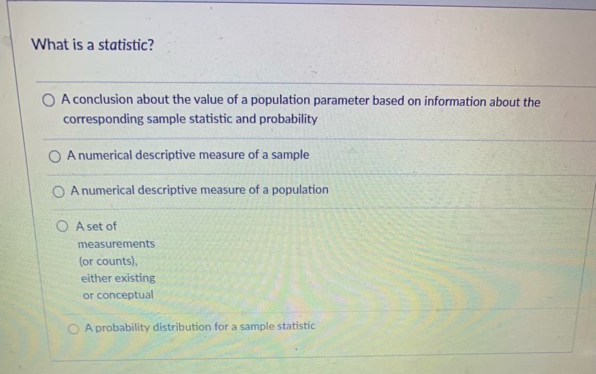 What is a statistic?
A conclusion about the value of a population parameter based on information about the
corresponding sample statistic and probability
O A numerical descriptive measure of a sample
A numerical descriptive measure of a population
O A set of
measurements
(or counts),
either existing
or conceptual
A probability distribution for a sample statistic