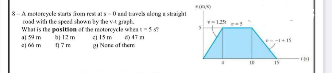 v (m/s)
8 - A motorcycle starts from rest at s 0 and travels along a straight
road with the speed shown by the v-t graph.
What is the position of the motorcycle whent 5 s?
a) 59 m
v = 1.25t p = 5
5.
c) 15 m
g) None of them
b) 12 m
d) 47 m
v = -t+ 15
e) 66 m
f) 7 m
1 (s)
4
10
15
