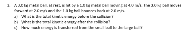 3. A 3.0 kg metal ball, at rest, is hit by a 1.0 kg metal ball moving at 4.0 m/s. The 3.0 kg ball moves
forward at 2.0 m/s and the 1.0 kg ball bounces back at 2.0 m/s.
a) What is the total kinetic energy before the collision?
b) What is the total kinetic energy after the collision?
c) How much energy is transferred from the small ball to the large ball?
