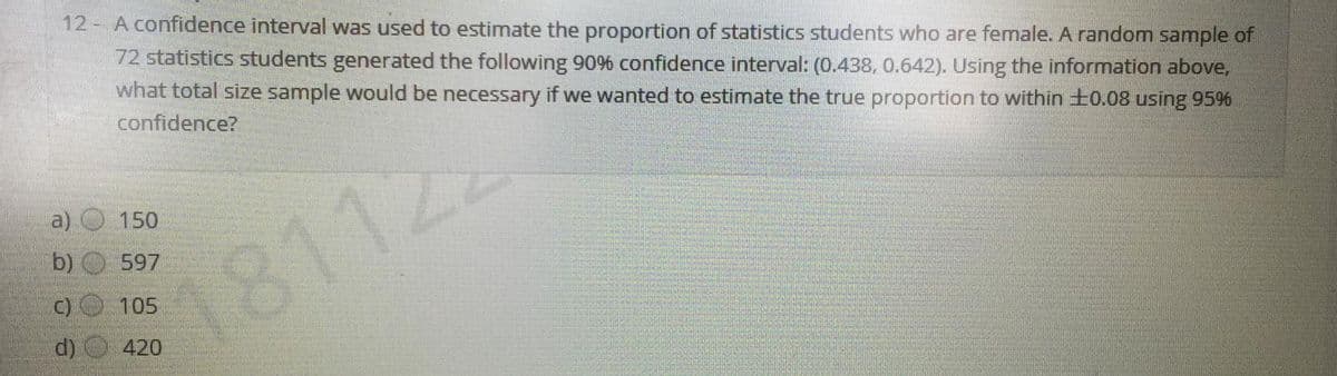 12- A confidence interval was used to estimate the proportion of statistics students who are female. A random sample of
72 statistics students generated the following 90% confidence interval: (0.438, 0.642). Using the information above,
what total size sample would be necessary if we wanted to estimate the true proportion to within ±0.08 using 95%
confidence?
150
b) 597
1811.
105
d)
420
