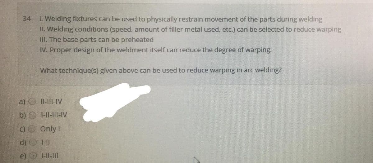 34- I. Welding fixtures can be used to physically restrain movement of the parts during welding
II. Welding conditions (speed, amount of filler metal used, etc.) can be selected to reduce warping
II. The base parts can be preheated
IV. Proper design of the weldment itself can reduce the degree of warping.
What technique(s) given above can be used to reduce warping in arc welding?
a)
II-I|I-IV
b)
-HI-III-IV
C)
Only I
1-11
e)
1-11-1II
