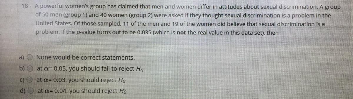 18 A powerful women's group has claimed that men and women differ in attitudes about sexual discrimination. A group
of 50 men (group 1) and 40 women (group 2) were asked if they thought sexual discrimination is a problem in the
United States. Of those sampled, 11 of the men and 19 of the women did believe that sexual discrimination is a
problem. If the p-value turns out to be 0.035 (which is not the real value in this data set), then
a)
None would be correct statements.
b)
at a= 0.05, you should fail to reject Ho
C) O at a= 0.03, you should reject Ho
d)
at a= 0.04. you should reject Ho
