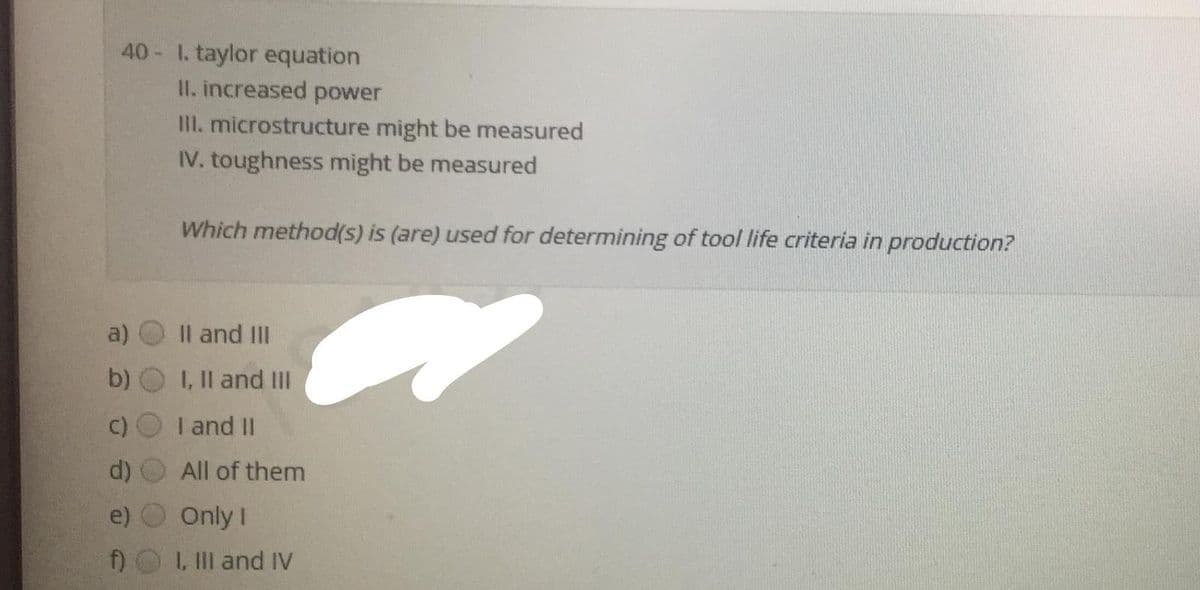 40 1. taylor equation
II. increased power
III. microstructure might be measured
IV. toughness might be measured
Which method(s) is (are) used for determining of tool life criteria in production?
a)
Il and III
b)
I, Il and III
C)
I and II
All of them
Only I
f)
1, IIl and IV
