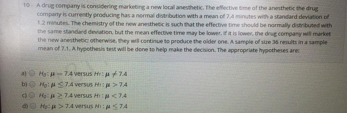 10- A drug company is considering marketing a new local anesthetic. The effective time of the anesthetic the drug
company is currently producing has a normal distribution with a mean of 7.4 minutes with a standard deviation of
1.2 minutes. The chemistry of the new anesthetic is such that the effective time should be normally distributed with
the same standard deviation, but the mean effective time may be lower. If it is lower, the drug company will market
the new anesthetic; otherwise, they will continue to produce the older one. A sample of size 36 results in a sample
mean of 7.1. A hypothesis test will be done to help make the decision. The appropriate hypotheses are:
a)
Ho: H =7.4 versus H1: u 7.4
b) Ho: u S7.4 versus Hi:A>74
C)O Ho: u 7.4 versus Hi: µ<74
d) Ho: p >7.4 versus Hi :4<74
