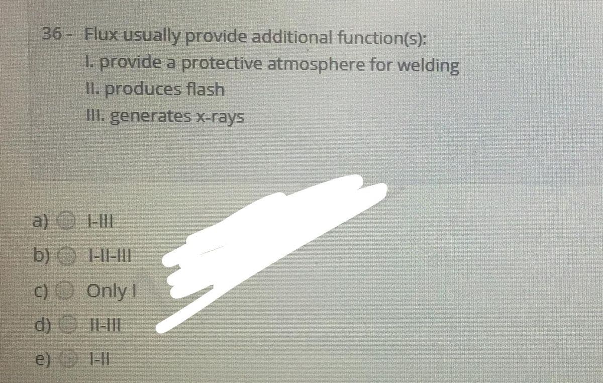 36- Flux usually provide additional function(s):
1. provide a protective atmosphere for welding
IL. produces flash
III. generates X-rays
a) -II
b) -HI-II
c) Only !
d) O 11-HII
e)
1-II
