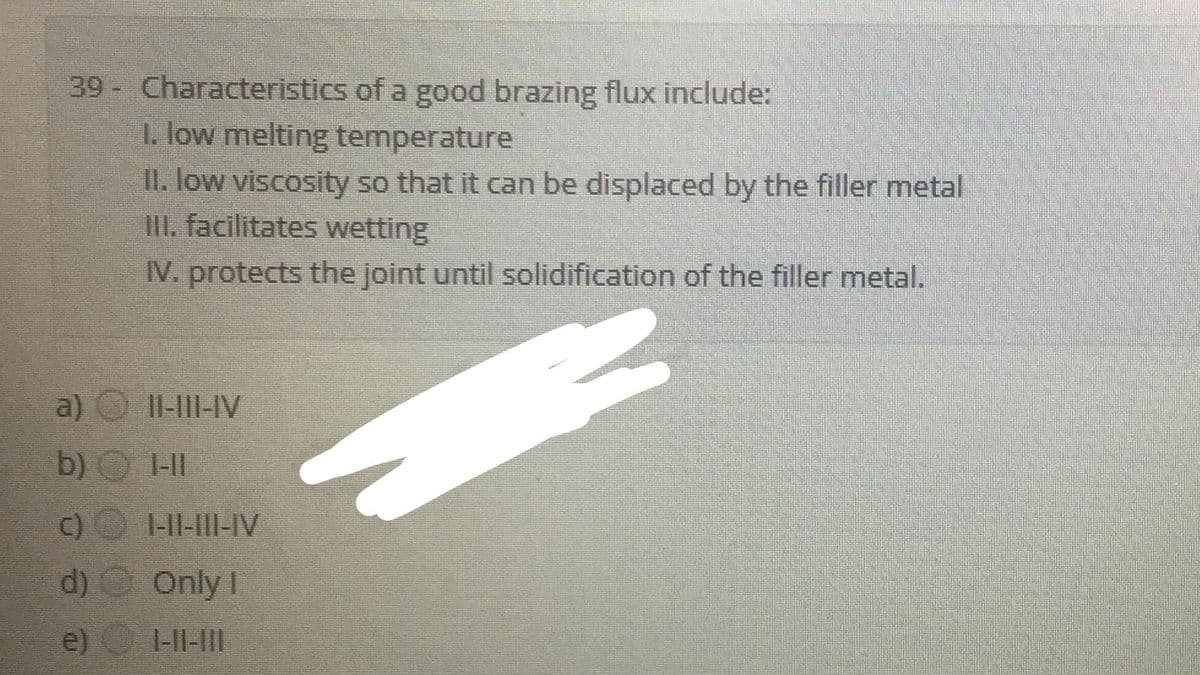 39- Characteristics of a good brazing flux include:
1. low melting temperature
II. low viscosity so that it can be displaced by the filler metal
III. facilitates wetting
IV. protects the joint until solidification of the filler metal.
a)
II-II-IV
b) O 1-I
C) HI-I-IV
d) Only I
e)
