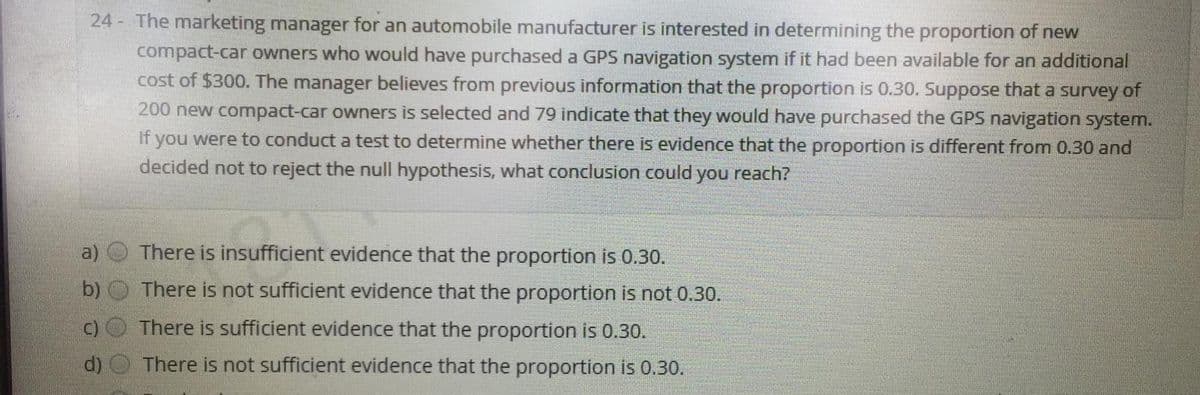 24 - The marketing manager for an automobile manufacturer is interested in determining the proportion of new
compact-car owners who would have purchased a GPS navigation system if it had been available for an additional
cost of $300. The manager believes from previous information that the proportion is 0.30. Suppose that a survey of
200 new compact-car owners is selected and 79 indicate that they would have purchased the GPS navigation system.
If you were to conduct a test to determine whether there is evidence that the proportion is different from 0.30 and
decided not to reject the null hypothesis, what conclusion could
you reach?
There is insufficient evidence that the proportion is 0.30.
b) O There is not sufficient evidence that the proportion is not 0.30.
C)O There is sufficient evidence that the proportion is 0.30.
d) O There is not sufficient evidence that the proportion is 0.30.
