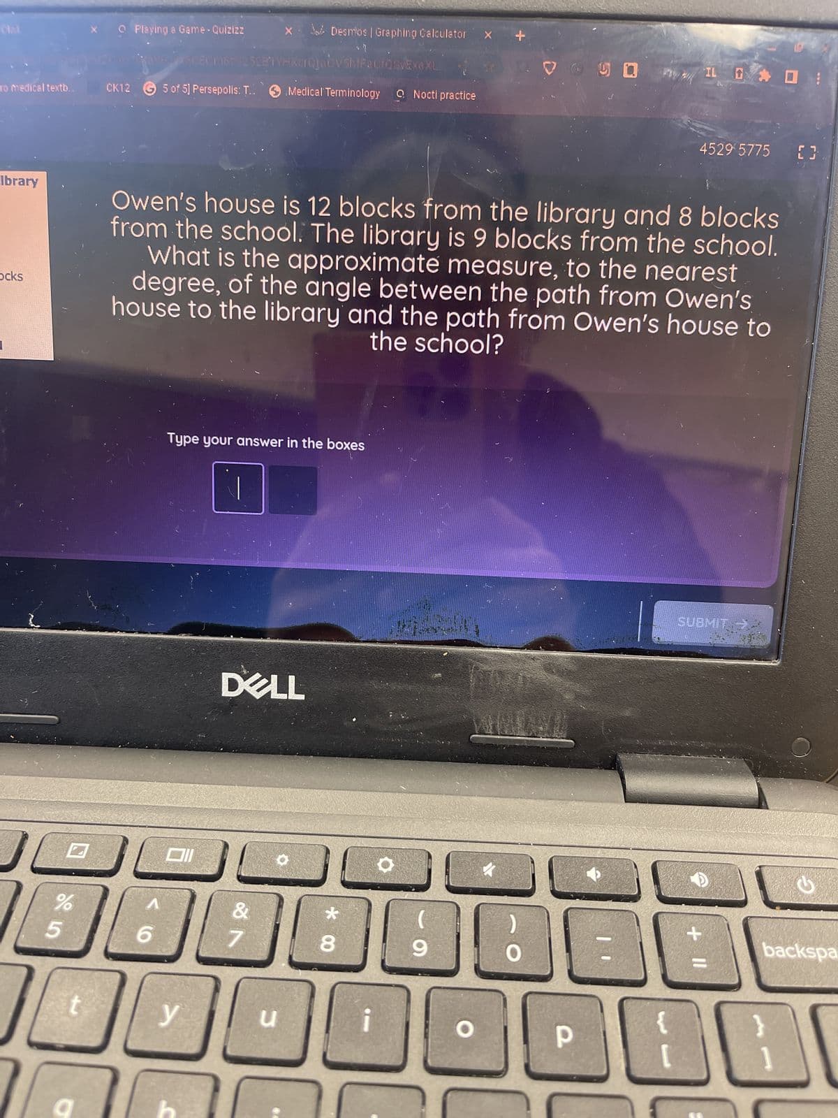 To medical textb..
Ibrary
ocks
%
1
5
X Playing a Game-Quizizz
O
CK12 G5 of 5] Persepolis: T..
96RCECM8T 252B1YHXCIQjavshtFacfQvExaXL
Medical Terminology
6
الالالالا
Type your answer in the boxes
Owen's house is 12 blocks from the library and 8 blocks
from the school. The library is 9 blocks from the school.
What is the approximate measure, to the nearest
degree, of the angle between the path from Owen's
house to the library and the path from Owen's house to
the school?
DELL
y
Desmos | Graphing Calculator X
&
7
u
Nocti practice
8
9
P
IL O O
4529 5775 []
SUBMIT
+ 11
G
backspa
BB