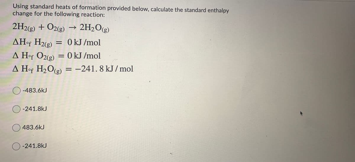 Using standard heats of formation provided below, calculate the standard enthalpy
change for the following reaction:
2H2(g) + O2(g)
→ 2H2O(g)
AH•F H2(g)
= 0 kJ /mol
A Hof O2(2) = 0 kJ /mol
A Hof H2O(e) =
-241. 8 kJ / mol
%3D
O -483.6kJ
O -241.8kJ
O 483.6kJ
O -241.8kJ
