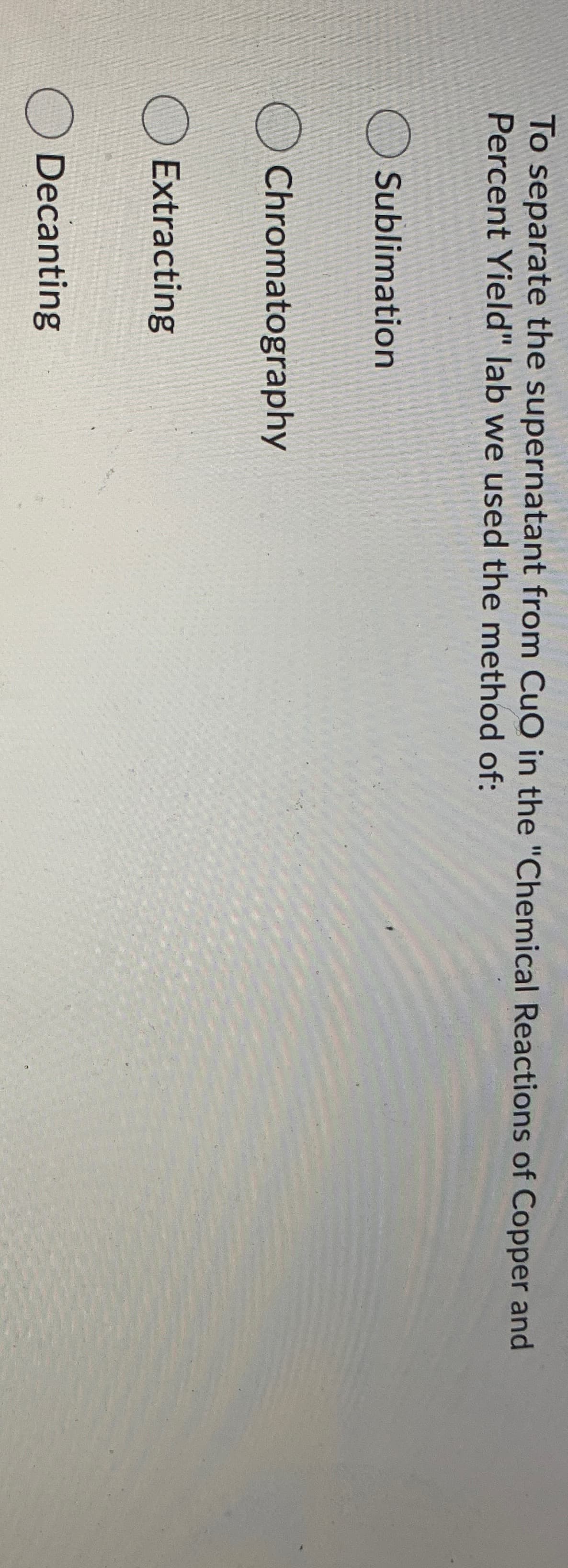 To separate the supernatant from CuO in the "Chemical Reactions of Copper and
Percent Yield" lab we used the method of:
O Sublimation
O Chromatography
O Extracting
O Decanting
