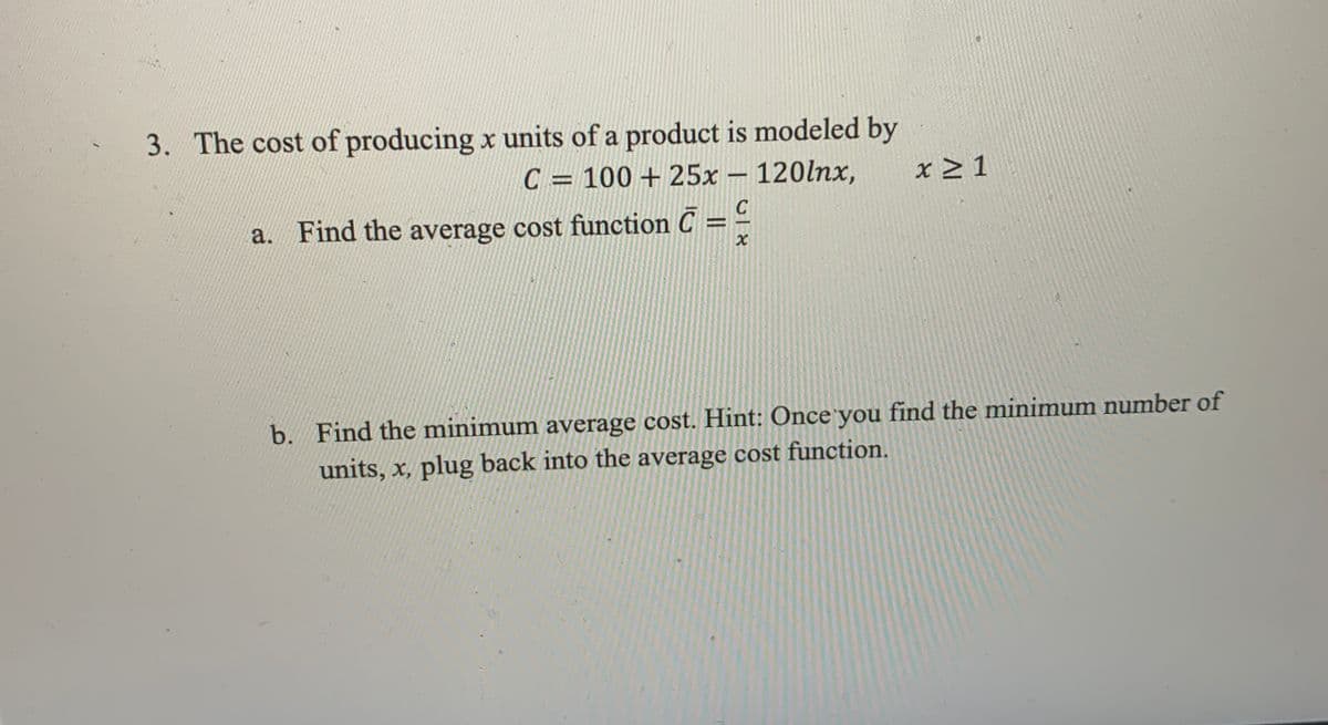 3. The cost of producing x units of a product is modeled by
C = 100 + 25x – 120lnx,
x > 1
C
a. Find the average cost function C = -
b. Find the minimum average cost. Hint: Once you find the minimum number of
units, x, plug back into the average cost function.
