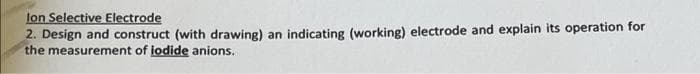 lon Selective Electrode
2. Design and construct (with drawing) an indicating (working) electrode and explain its operation for
the measurement of iodide anions.
