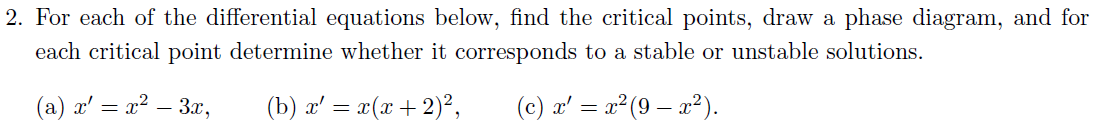 2. For each of the differential equations below, find the critical points, draw a phase diagram, and for
each critical point determine whether it corresponds to a stable or unstable solutions.
(a) x² = x² – 3x,
(b) x' = x(x + 2)²,
(c) x' = x²(9x²).