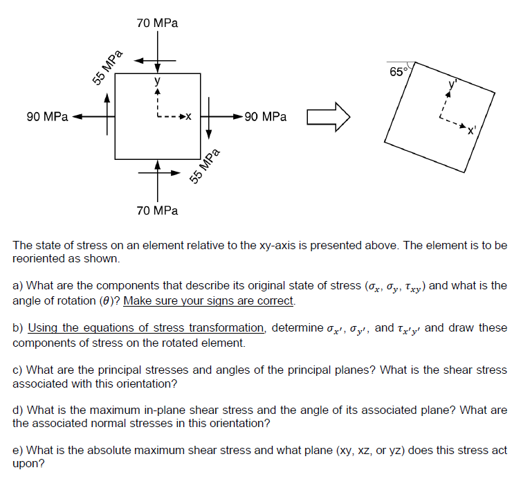 90 MPa
55 MPa
70 MPa
y
70 MPa
55 MPa
-90 MPa
65°
L
The state of stress on an element relative to the xy-axis is presented above. The element is to be
reoriented as shown.
a) What are the components that describe its original state of stress (x, y, Txy) and what is the
angle of rotation (0)? Make sure your signs are correct.
b) Using the equations of stress transformation, determine x', σy', and 'y' and draw these
components of stress on the rotated element.
c) What are the principal stresses and angles of the principal planes? What is the shear stress
associated with this orientation?
d) What is the maximum in-plane shear stress and the angle of its associated plane? What are
the associated normal stresses in this orientation?
e) What is the absolute maximum shear stress and what plane (xy, xz, or yz) does this stress act
upon?