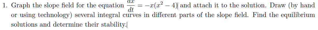 1. Graph the slope field for the equation = −x(x² − 4)] and attach it to the solution. Draw (by hand
or using technology) several integral curves in different parts of the slope field. Find the equilibrium
solutions and determine their stability.