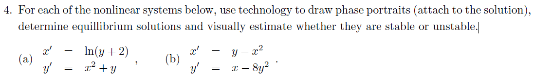 4. For each of the nonlinear systems below, use technology to draw phase portraits (attach to the solution),
determine equillibrium solutions and visually estimate whether they are stable or unstable.
x'
x'
=
=
In(y + 2)
x² + y
(b)
=
=
y -
X -
8y²