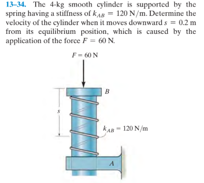 13–34. The 4-kg smooth cylinder is supported by the
spring having a stiffness of kAB = 120 N/m. Determine the
velocity of the cylinder when it moves downward s = 0.2 m
from its equilibrium position, which is caused by the
application of the force F = 60 N.
F = 60 N
B
kAB = 120 N/m
