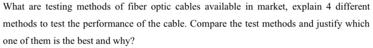 What are testing methods of fiber optic cables available in market, explain 4 different
methods to test the performance of the cable. Compare the test methods and justify which
one of them is the best and why?
