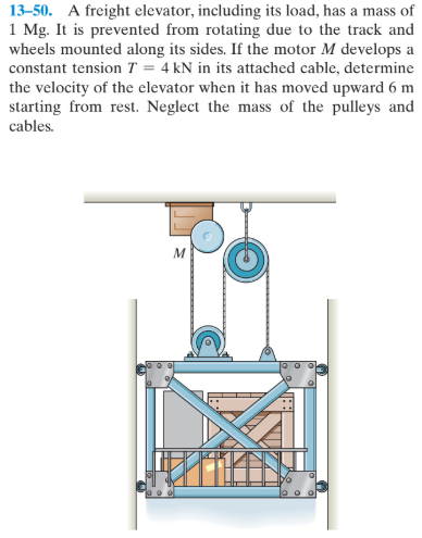 13–50. A freight elevator, including its load, has a mass of
1 Mg. It is prevented from rotating due to the track and
wheels mounted along its sides. If the motor M develops a
constant tension T = 4 kN in its attached cable, determine
the velocity of the elevator when it has moved upward 6 m
starting from rest. Neglect the mass of the pulleys and
cables.
