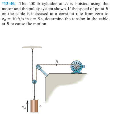 *13-40. The 400-lb cylinder at A is hoisted using the
motor and the pulley system shown. If the speed of point B
on the cable is increased at a constant rate from zero to
Vg = 10 ft/s in 1 = 5 s, determine the tension in the cable
at B to cause the motion.
B
