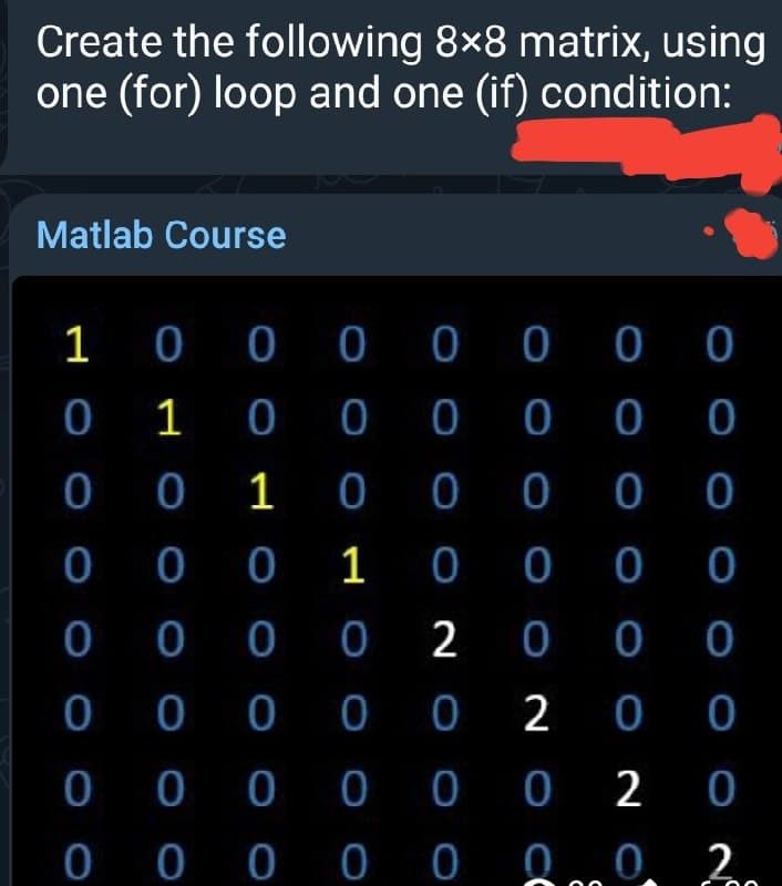 Create the following 8×8 matrix, using
one (for) loop and one (if) condition:
Matlab Course
1 0 0 0 0 0 0 0
0 1 0 0 0
0 0 1 00
0 0 0 1 0 0 0 0
0 0 0 0 2 0 0 0
0 0 0
0 0 0
0 0 0 0 0 2 0 0
0 0 0 0 0 0 2 0
0 0 0 0 0
