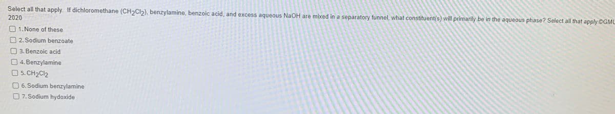 Select all that apply. If dichloromethane (CH2CI2), benzylamine, benzoic acid, and excess aqueous NaOH are mixed in a separatory funnel, what constituent(s) will primarily be in the aqueous phase? Select all that apply.©GML
2020
1. None of these
O 2. Sodium benzoate
3. Benzoic acid
4. Benzylamine
5. CH2CI2
O 6. Sodium benzylamine
O 7. Sodium hydoxide
