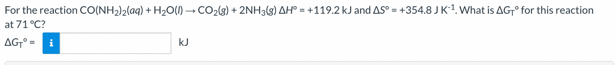 For the reaction CO(NH₂)2(aq) + H₂O(l) → CO₂(g) + 2NH3(g) AH° = +119.2 kJ and AS° = +354.8 J K´¹. What is AGTO for this reaction
at 71 °C?
AGT° =
kJ