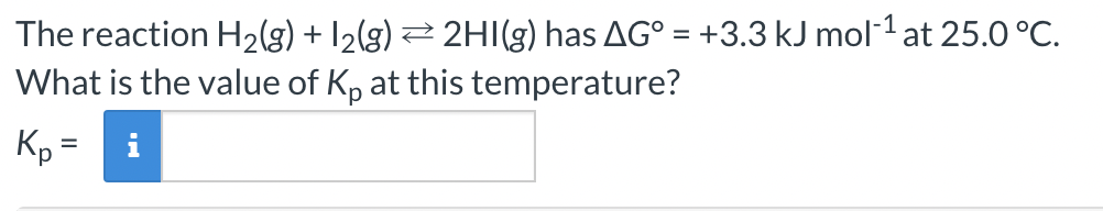 The reaction H₂(g) + 12(g) ⇒ 2HI(g) has AG° = +3.3 kJ mol-¹ at 25.0 °C.
What is the value of Kp at this temperature?
Kp =