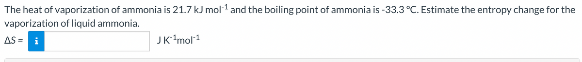 The heat of vaporization of ammonia is 21.7 kJ mol-¹ and the boiling point of ammonia is -33.3 °C. Estimate the entropy change for the
vaporization of liquid ammonia.
AS =
JK-¹mol-¹