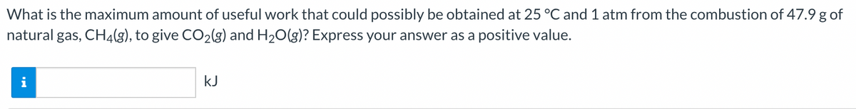 What is the maximum amount of useful work that could possibly be obtained at 25 °C and 1 atm from the combustion of 47.9 g of
natural gas, CH4(g), to give CO₂(g) and H₂O(g)? Express your answer as a positive value.
kJ