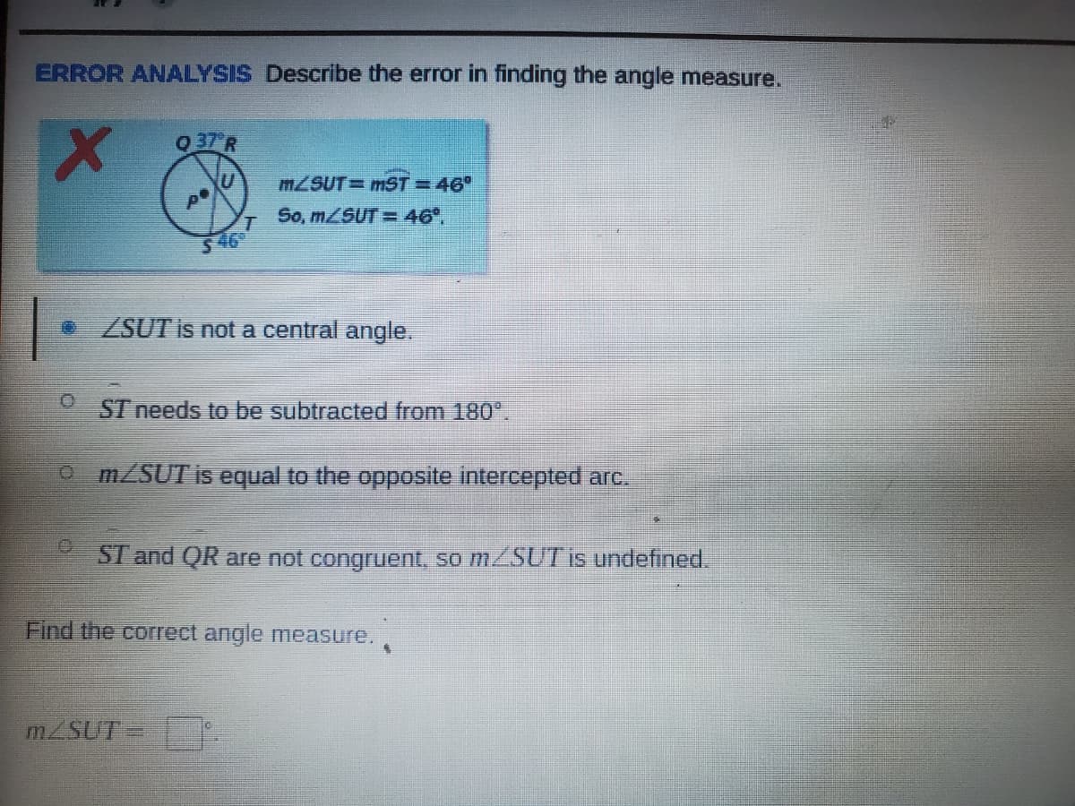 ### ERROR ANALYSIS: Describe the error in finding the angle measure

**Diagram Explanation:**
The diagram shows a circle with center \( P \). A chord \( ST \) and an arc \( QR \) are marked. The given angle \( \angle SUT \) is labeled as 46°. There is an error in calculating \( m \angle SUT \). According to the incorrect solution given:
- \( m \angle SUT = 46° \)
- Therefore, \( m \angle SUT = 46° \)

**Errors to Consider:**
1. **\( \angle SUT \) is not a central angle.**
2. \( \overline{ST} \) needs to be subtracted from 180°.
3. \( m \angle SUT \) is equal to the opposite intercepted arc.
4. \( \overline{ST} \) and \( \overline{QR} \) are not congruent, so \( m \angle SUT \) is undefined.

**Correct Answer:**
Find the correct angle measure:  
\[ m \angle SUT = \_\_\_\_\_ \]

**Conclusion:**
To find the correct measure of \( \angle SUT \), understanding the properties of the angles in a circle and their relation to the intercepted arcs is crucial. The correct approach needs to consider the geometric principles accurately to avoid the error shown.