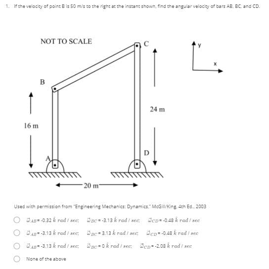 1. If the velocity of point B is 50 m/s to the right at the instant shown, find the angular velocity of bars AB, BC. and CD.
NOT TO SCALE
24 m
16 m
- 20 m
Used with permission from "Engineering Mechanics: Dynamics." McGil/King, 4th Ed. 2003
WAB- -0.32 k rad / sec: Wnc-3.13 k rad / sec
WeD--0.48 k rad / see
O WA -3.13 k rad / sec:
W nc 3.13 k rad / sec:
Wep= -0.48 k rad / sec
O AB" -3.13 k rad / sec:
WuC0k rad / sec;
Wen- -2.08 k rad / sec
None of the above
B.
