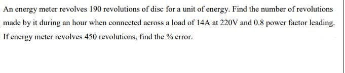 An energy meter revolves 190 revolutions of disc for a unit of energy. Find the number of revolutions
made by it during an hour when connected across a load of 14A at 220V and 0.8 power factor leading.
If energy meter revolves 450 revolutions, find the % error.
