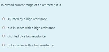 To extend current range of an ammeter, it is
O shunted by a high resistance
O put in series with a high resistance
O shunted by a low resistance
O put in series with a low resistance
