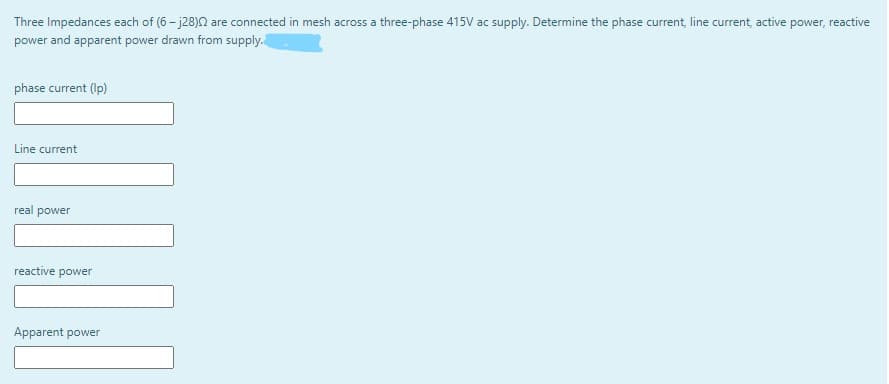 Three Impedances each of (6 - j28)2 are connected in mesh across a three-phase 415V ac supply. Determine the phase current, line current, active power, reactive
power and apparent power drawn from supply.
phase current (Ip)
Line current
real power
reactive
power
Apparent power
