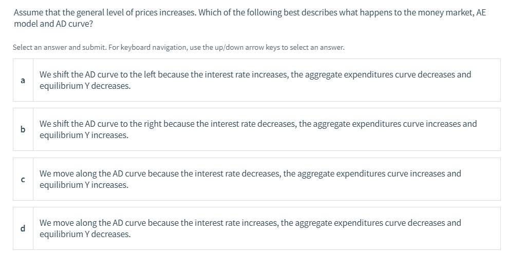 Assume that the general level of prices increases. Which of the following best describes what happens to the money market, AE
model and AD curve?
Select an answer and submit. For keyboard navigation, use the up/down arrow keys to select an answer.
We shift the AD curve to the left because the interest rate increases, the aggregate expenditures curve decreases and
a
equilibrium Y decreases.
We shift the AD curve to the right because the interest rate decreases, the aggregate expenditures curve increases and
b
equilibrium Y increases.
We move along the AD curve because the interest rate decreases, the aggregate expenditures curve increases and
equilibrium Y increases.
We move along the AD curve because the interest rate increases, the aggregate expenditures curve decreases and
d
equilibrium Y decreases.
