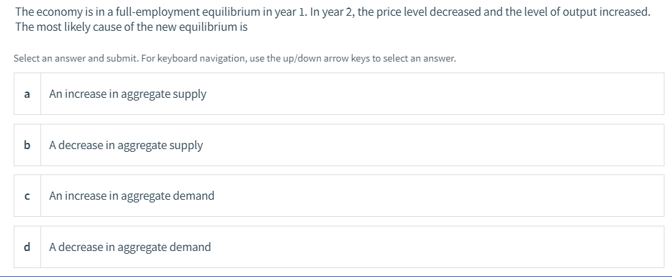 The economy is in a full-employment equilibrium in year 1. In year 2, the price level decreased and the level of output increased.
The most likely cause of the new equilibrium is
Select an answer and submit. For keyboard navigation, use the up/down arrow keys to select an answer.
An increase in aggregate supply
b
A decrease in aggregate supply
An increase in aggregate demand
d
A decrease in aggregate demand
