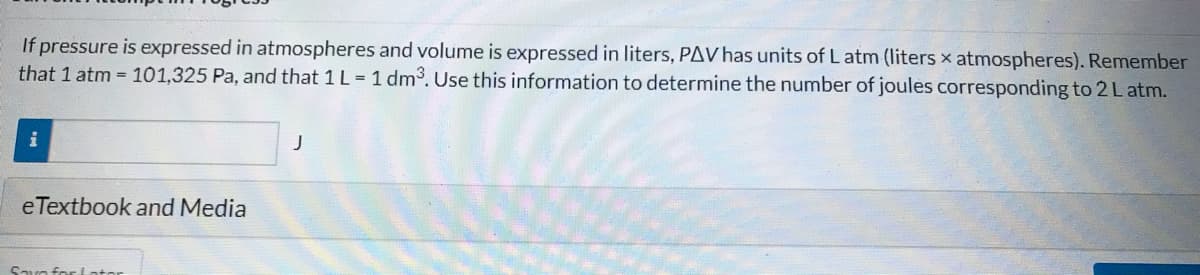 If pressure is expressed in atmospheres and volume is expressed in liters, PAV has units of L atm (liters x atmospheres). Remember
that 1 atm 101,325 Pa, and that 1 L = 1 dm³. Use this information to determine the number of joules corresponding to 2L atm.
eTextbook and Media
Savo for Lotor
