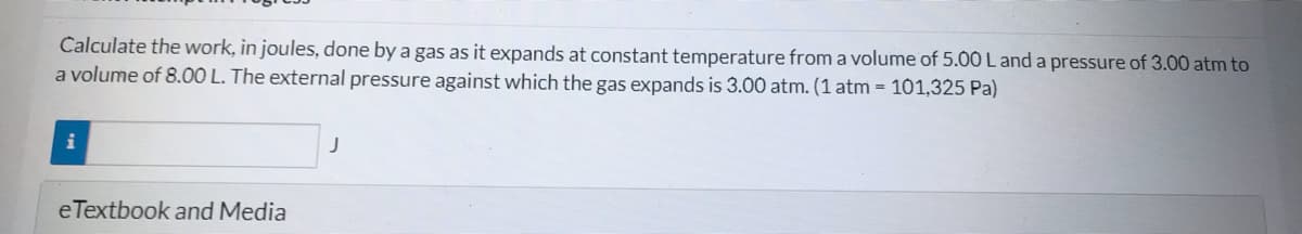 Calculate the work, in joules, done by a gas as it expands at constant temperature from a volume of 5.00 L and a pressure of 3.00 atm to
a volume of 8.00 L. The external pressure against which the gas expands is 3.00 atm. (1 atm = 101,325 Pa)
i
eTextbook and Media
