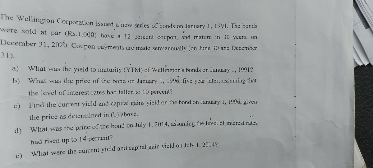 The Wellington Corporation issued a new series of bonds on January 1, 1991. The bonds
were sold at par (Rs.1.000) have a 12 percent coupon, and mature in 30 years, on
December 31, 2020. Coupon payments are made semiannually (on June 30 and December
31).
a) What was the yield to maturity (YTM) of Wellington's bonds on January 1, 1991?
What was the price of the bond on January 1, 1996, five year later, assuming that
the level of interest rates had fallen to 10 percent?
b)
c) Find the current yield and capital gains yield on the bond on January 1, 1996, given
the price as determined in (b) above.
d) What was the price of the bond on July 1, 2014, assuming the level of interest rates
had risen up to 14 percent?
e) What were the current yield and capital gain yield on July 1, 2014?