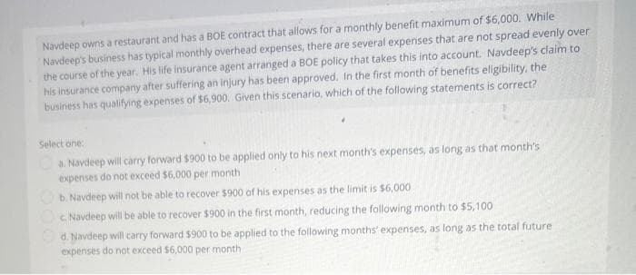Navdeep owns a restaurant and has a BOE contract that allows for a monthly benefit maximum of $6,000. While
Navdeep's business has typical monthly overhead expenses, there are several expenses that are not spread evenly over
the course of the year. His life insurance agent arranged a BOE policy that takes this into account. Navdeep's claim to
his insurance company after suffering an injury has been approved. In the first month of benefits eligibility, the
business has qualifying expenses of $6,900. Given this scenario, which of the following statements is correct?
Select one:
a. Navdeep will carry forward $900 to be applied only to his next month's expenses, as long as that month's
expenses do not exceed $6,000 per month
b. Navdeep will not be able to recover $900 of his expenses as the limit is $6,000
c. Navdeep will be able to recover $900 in the first month, reducing the following month to $5,100
Ⓒd. Navdeep will carry forward $900 to be applied to the following months' expenses, as long as the total future
expenses do not exceed $6,000 per month