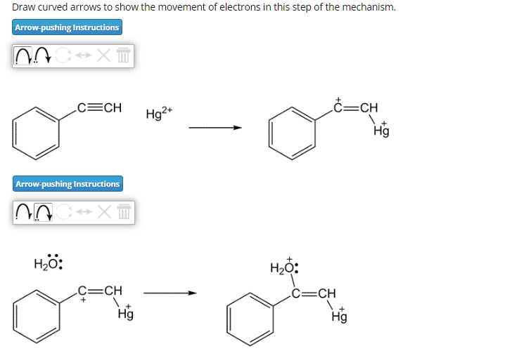 Draw curved arrows to show the movement of electrons in this step of the mechanism.
Arrow-pushing Instructions
AC XT
C=CH
Arrow-pushing Instructions
000
H₂O:
→XT
C=CH
Hg
Hg2+
H₂O:
C=CH
C=CH
Hg
Hig